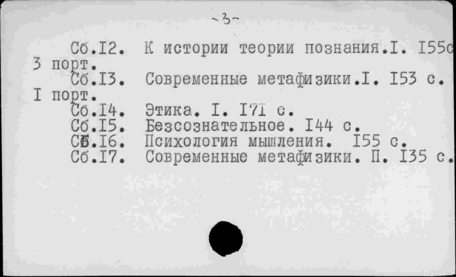 ﻿3
I
СО.12 порт.
порт.
СО. 14
СО.15
СЕ.16
СО.17
-Ъ-
К истории теории познания.I. 155с Современные метафизики.1. 153 с. Этика. I. 171 с.
Безсознательное. 144 с.
Психология мышления. 155 с. Современные метафизики. П. 135 с.